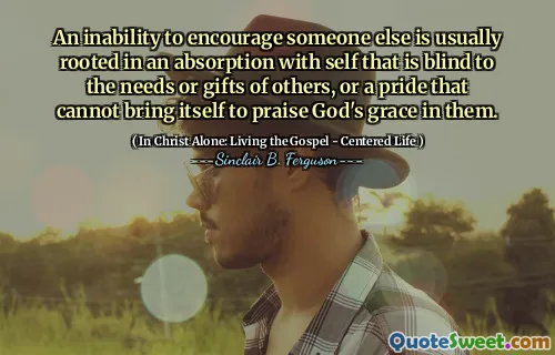 An inability to encourage someone else is usually rooted in an absorption with self that is blind to the needs or gifts of others, or a pride that cannot bring itself to praise God's grace in them.