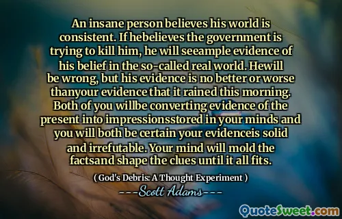 An insane person believes his world is consistent. If hebelieves the government is trying to kill him, he will seeample evidence of his belief in the so-called real world. Hewill be wrong, but his evidence is no better or worse thanyour evidence that it rained this morning. Both of you willbe converting evidence of the present into impressionsstored in your minds and you will both be certain your evidenceis solid and irrefutable. Your mind will mold the factsand shape the clues until it all fits.