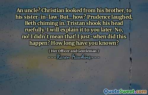 An uncle? Christian looked from his brother, to his sister-in-law. But…how? Prudence laughed, Beth chiming in. Tristan shook his head ruefully. I will explain it to you later. No, no! I didn't mean that! I just-when did this happen? How long have you known?