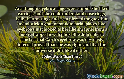 Ana trodde att ögonbrynsringarna var dumma. Hon gillade örhängen, och hon kunde förstå näsringar, magknappringar och till och med genomborrade tungor, men metall som sticker ut från slumpmässiga ansiktsplatser som ögonbrynen såg bara till henne som granat från en booby-fångad smyckeslåda. Hon tyckte inte om det. Det faktum att Garths ögonbryn uppenbarligen var smittade bevisade att hon hade rätt och att universum inte gillade det heller.