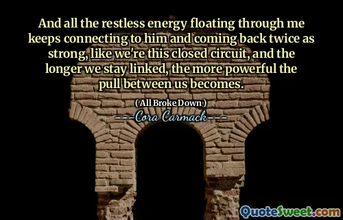 And all the restless energy floating through me keeps connecting to him and coming back twice as strong, like we're this closed circuit, and the longer we stay linked, the more powerful the pull between us becomes.