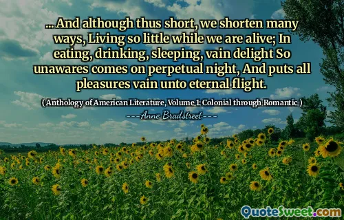 ... And although thus short, we shorten many ways, Living so little while we are alive; In eating, drinking, sleeping, vain delight So unawares comes on perpetual night, And puts all pleasures vain unto eternal flight.