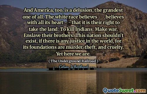 And America, too, is a delusion, the grandest one of all. The white race believes - - believes with all its heart - - that it is their right to take the land. To kill Indians. Make war. Enslave their brothers. This nation shouldn't exist, if there is any justice in the world, for its foundations are murder, theft, and cruelty. Yet here we are.