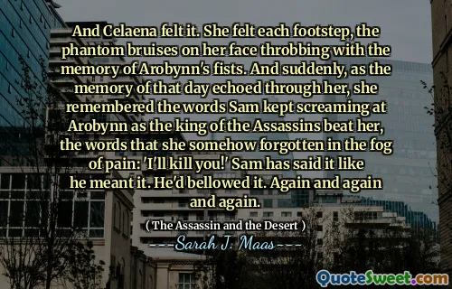 And Celaena felt it. She felt each footstep, the phantom bruises on her face throbbing with the memory of Arobynn's fists. And suddenly, as the memory of that day echoed through her, she remembered the words Sam kept screaming at Arobynn as the king of the Assassins beat her, the words that she somehow forgotten in the fog of pain: 'I'll kill you!' Sam has said it like he meant it. He'd bellowed it. Again and again and again.