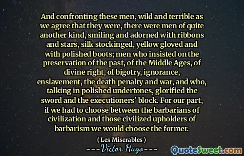 And confronting these men, wild and terrible as we agree that they were, there were men of quite another kind, smiling and adorned with ribbons and stars, silk stockinged, yellow gloved and with polished boots; men who insisted on the preservation of the past, of the Middle Ages, of divine right, of bigotry, ignorance, enslavement, the death penalty and war, and who, talking in polished undertones, glorified the sword and the executioners' block. For our part, if we had to choose between the barbarians of civilization and those civilized upholders of barbarism we would choose the former.