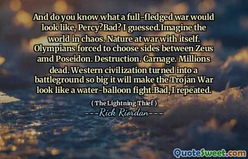 And do you know what a full-fledged war would look like, Percy?Bad? I guessed.Imagine the world in chaos. Nature at war with itself. Olympians forced to choose sides between Zeus amd Poseidon. Destruction. Carnage. Millions dead. Western civilization turned into a battleground so big it will make the Trojan War look like a water-balloon fight.Bad, I repeated.