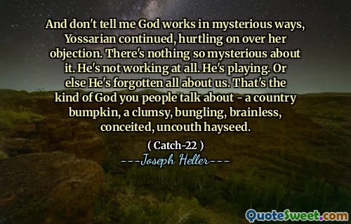 И не говори мне, что Бог работает таинственным образом, Йоссарян продолжила, затрагивая свои возражения. В этом нет ничего таинственного. Он вообще не работает. Он играет. Или еще он забыл о нас. Это тот вид бога, о котором вы, люди, говорите - страновой удар, неуклюжий, опекующий, безмозглый, тщеславный, неотъемлемый сено.