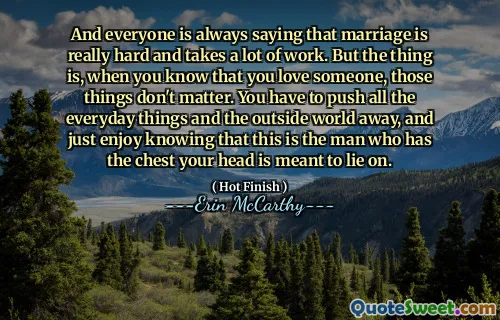 And everyone is always saying that marriage is really hard and takes a lot of work. But the thing is, when you know that you love someone, those things don't matter. You have to push all the everyday things and the outside world away, and just enjoy knowing that this is the man who has the chest your head is meant to lie on.