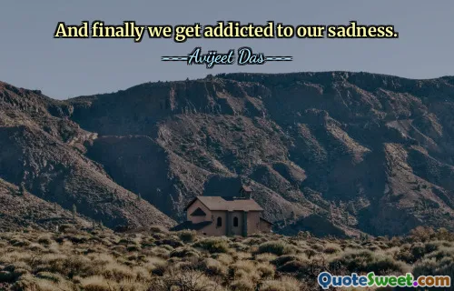 And finally we get addicted to our sadness.