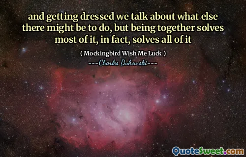 and getting dressed we talk about what else there might be to do, but being together solves most of it, in fact, solves all of it