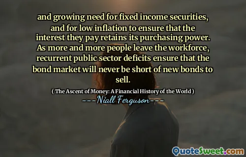 and growing need for fixed income securities, and for low inflation to ensure that the interest they pay retains its purchasing power. As more and more people leave the workforce, recurrent public sector deficits ensure that the bond market will never be short of new bonds to sell.