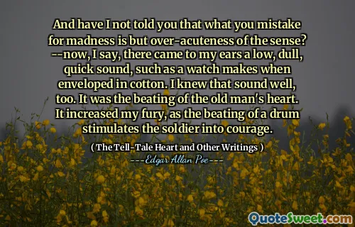 And have I not told you that what you mistake for madness is but over-acuteness of the sense? --now, I say, there came to my ears a low, dull, quick sound, such as a watch makes when enveloped in cotton. I knew that sound well, too. It was the beating of the old man's heart. It increased my fury, as the beating of a drum stimulates the soldier into courage.