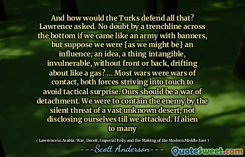 En hoe zouden de Turken dat allemaal verdedigen? vroeg Laurens. Ongetwijfeld door een loopgraaf over de bodem als we als een leger met spandoeken kwamen, maar stel dat we (zoals we zouden kunnen zijn) een invloed waren, een idee, iets ongrijpbaars, onkwetsbaars, zonder voor- of achterkant, ronddrijvend als een gas? … De meeste oorlogen waren contactoorlogen, waarbij beide krachten ernaar streefden contact te maken om tactische verrassingen te voorkomen. Onze oorlog zou een oorlog van onthechting moeten zijn. We moesten de vijand in bedwang houden door de stille dreiging van een uitgestrekte, onbekende woestijn, en onszelf niet prijsgeven totdat we aanvielen. Als het voor velen vreemd is