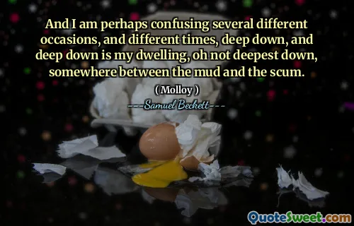 And I am perhaps confusing several different occasions, and different times, deep down, and deep down is my dwelling, oh not deepest down, somewhere between the mud and the scum.
