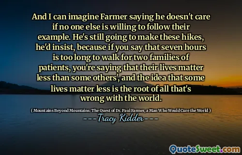 And I can imagine Farmer saying he doesn't care if no one else is willing to follow their example. He's still going to make these hikes, he'd insist, because if you say that seven hours is too long to walk for two families of patients, you're saying that their lives matter less than some others', and the idea that some lives matter less is the root of all that's wrong with the world.