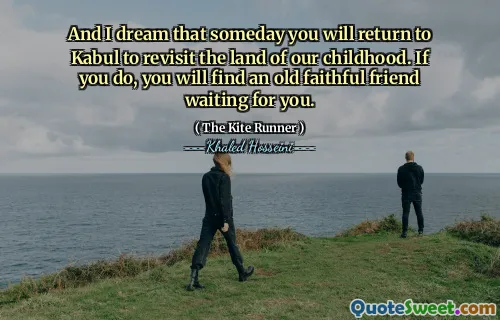 And I dream that someday you will return to Kabul to revisit the land of our childhood. If you do, you will find an old faithful friend waiting for you.