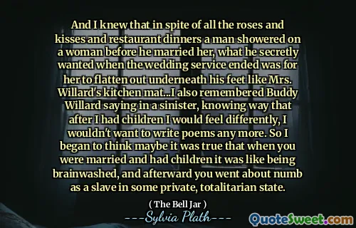 And I knew that in spite of all the roses and kisses and restaurant dinners a man showered on a woman before he married her, what he secretly wanted when the wedding service ended was for her to flatten out underneath his feet like Mrs. Willard's kitchen mat...I also remembered Buddy Willard saying in a sinister, knowing way that after I had children I would feel differently, I wouldn't want to write poems any more. So I began to think maybe it was true that when you were married and had children it was like being brainwashed, and afterward you went about numb as a slave in some private, totalitarian state.
