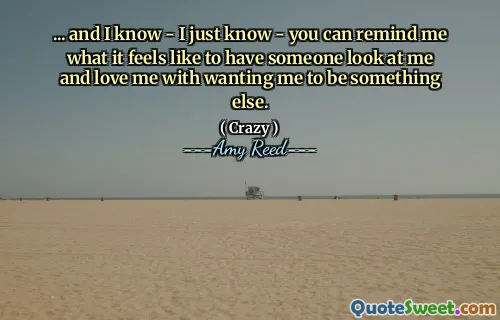 ... and I know - I just know - you can remind me what it feels like to have someone look at me and love me with wanting me to be something else.