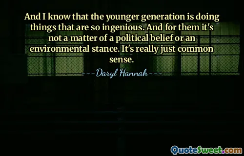 And I know that the younger generation is doing things that are so ingenious. And for them it's not a matter of a political belief or an environmental stance. It's really just common sense.