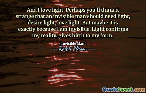 And I love light. Perhaps you'll think it strange that an invisible man should need light, desire light, love light. But maybe it is exactly because I am invisible. Light confirms my reality, gives birth to my form.