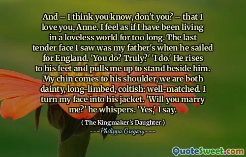 And – I think you know, don't you? – that I love you, Anne. I feel as if I have been living in a loveless world for too long. The last tender face I saw was my father's when he sailed for England. 'You do? Truly?' 'I do.' He rises to his feet and pulls me up to stand beside him. My chin comes to his shoulder, we are both dainty, long-limbed, coltish: well-matched. I turn my face into his jacket. 'Will you marry me?' he whispers. 'Yes,' I say.
