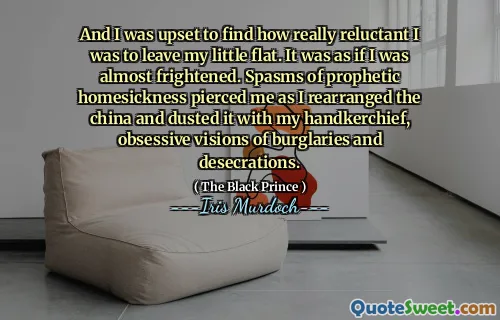 And I was upset to find how really reluctant I was to leave my little flat. It was as if I was almost frightened. Spasms of prophetic homesickness pierced me as I rearranged the china and dusted it with my handkerchief, obsessive visions of burglaries and desecrations.