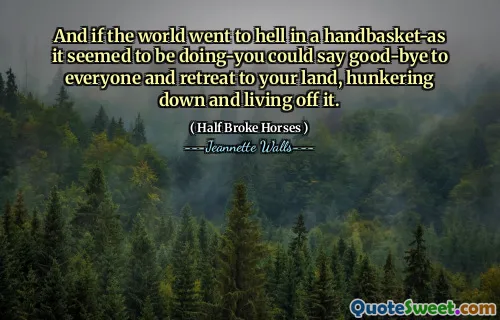 And if the world went to hell in a handbasket-as it seemed to be doing-you could say good-bye to everyone and retreat to your land, hunkering down and living off it.