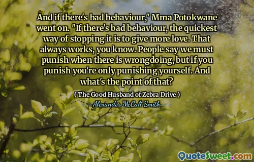 And if there's bad behaviour," Mma Potokwane went on. "If there's bad behaviour, the quickest way of stopping it is to give more love. That always works, you know. People say we must punish when there is wrongdoing, but if you punish you're only punishing yourself. And what's the point of that?
