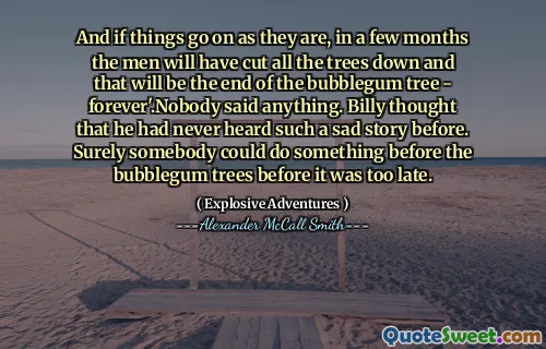 And if things go on as they are, in a few months the men will have cut all the trees down and that will be the end of the bubblegum tree - forever'.Nobody said anything. Billy thought that he had never heard such a sad story before. Surely somebody could do something before the bubblegum trees before it was too late.