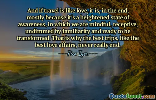 And if travel is like love, it is, in the end, mostly because it's a heightened state of awareness, in which we are mindful, receptive, undimmed by familiarity and ready to be transformed. That is why the best trips, like the best love affairs, never really end.