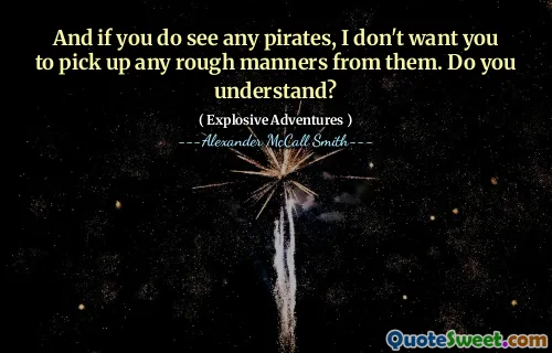 And if you do see any pirates, I don't want you to pick up any rough manners from them. Do you understand?