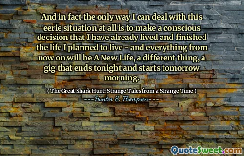 And in fact the only way I can deal with this eerie situation at all is to make a conscious decision that I have already lived and finished the life I planned to live - and everything from now on will be A New Life, a different thing, a gig that ends tonight and starts tomorrow morning.