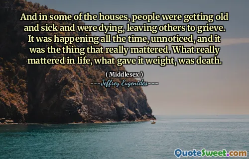And in some of the houses, people were getting old and sick and were dying, leaving others to grieve. It was happening all the time, unnoticed, and it was the thing that really mattered. What really mattered in life, what gave it weight, was death.