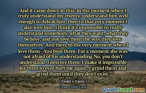 Și s-a ajuns la asta: în momentul în care îmi înțeleg cu adevărat inamicul, înțelege-l suficient de bine pentru a-l învinge, atunci chiar în acel moment îl iubesc și eu. Cred că este imposibil să înțelegi pe cineva cu adevărat, ce vrea, ce cred și să nu-l iubești așa cum se iubește pe sine. Și apoi, chiar în momentul în care îi iubesc, i-ai bătut. Pentru o clipă, nu i-a fost frică de înțelegerea lui. Nu, nu înțelegi. le distrug. Fac imposibil ca ei să mă rănească din nou. Le macin si le macin pana nu mai exista.