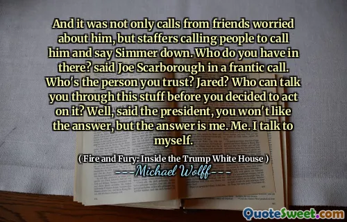 And it was not only calls from friends worried about him, but staffers calling people to call him and say Simmer down. Who do you have in there? said Joe Scarborough in a frantic call. Who's the person you trust? Jared? Who can talk you through this stuff before you decided to act on it? Well, said the president, you won't like the answer, but the answer is me. Me. I talk to myself.