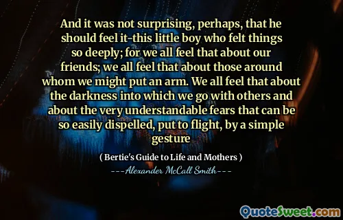 And it was not surprising, perhaps, that he should feel it-this little boy who felt things so deeply; for we all feel that about our friends; we all feel that about those around whom we might put an arm. We all feel that about the darkness into which we go with others and about the very understandable fears that can be so easily dispelled, put to flight, by a simple gesture