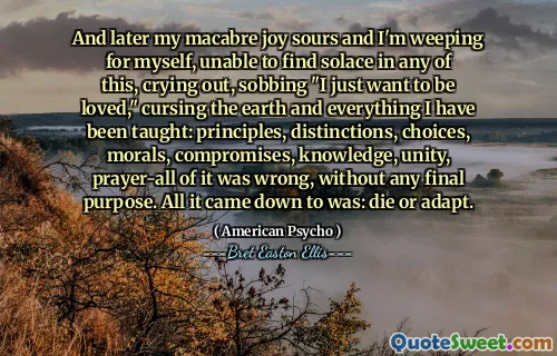 And later my macabre joy sours and I'm weeping for myself, unable to find solace in any of this, crying out, sobbing "I just want to be loved," cursing the earth and everything I have been taught: principles, distinctions, choices, morals, compromises, knowledge, unity, prayer-all of it was wrong, without any final purpose. All it came down to was: die or adapt.