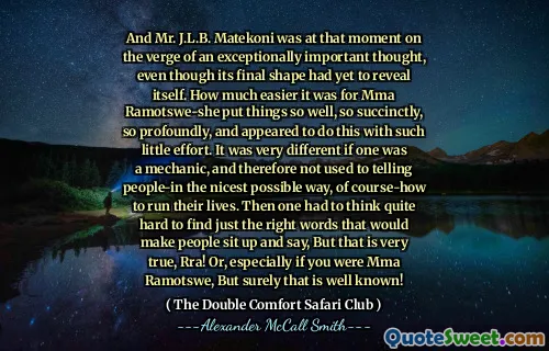Och Mr. J.L.B. Matekoni var i det ögonblicket på gränsen till en exceptionellt viktig tanke, även om dess slutliga form ännu inte hade avslöjat sig. Hur mycket lättare det var för MMA Ramotswe-hon satte saker så bra, så kortfattat, så djupt, och tycktes göra detta med så liten ansträngning. Det var väldigt annorlunda om en var en mekaniker och därför inte brukade berätta för människor på det trevligaste sättet, naturligtvis hur man driver sina liv. Då var man tvungen att tänka ganska svårt att hitta rätt ord som skulle få människor att sitta upp och säga, men det är mycket sant, RRA! Eller särskilt om du var MMA Ramotswe, men det är säkert välkänt!