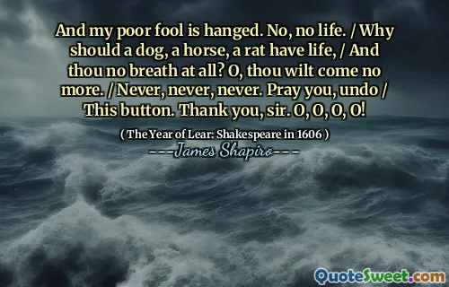And my poor fool is hanged. No, no life. / Why should a dog, a horse, a rat have life, / And thou no breath at all? O, thou wilt come no more. / Never, never, never. Pray you, undo / This button. Thank you, sir. O, O, O, O!