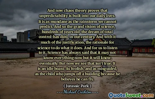 그리고 이제 혼돈 이론은 예측 불가능 성이 우리의 일상 생활에 내장되어 있음을 증명합니다. 우리가 예측할 수없는 비바람만큼 평범합니다. 그래서 수백 년 전의 과학에 대한 웅대 한 비전은 우리 세기에 총 통제력이 사망했습니다. 그리고 그것은 많은 정당화와 함께 과학이하는 일을하는 근거입니다. 그리고 우리가 그것을들을 수 있습니다. 과학은 항상 모든 것을 알지 못할 수도 있지만 결국 알게 될 것이라고 말했습니다. 그러나 이제 우리는 그것이 사실이 아닙니다. 유휴 자랑 스럽습니다. 어리 석고 잘못 안내 된 것은 건물에서 뛰어 내릴 수 있다고 믿기 때문에 건물에서 뛰어 내리는 아이처럼.