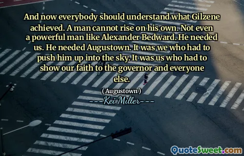 And now everybody should understand what Gilzene achieved. A man cannot rise on his own. Not even a powerful man like Alexander Bedward. He needed us. He needed Augustown. It was we who had to push him up into the sky. It was us who had to show our faith to the governor and everyone else.