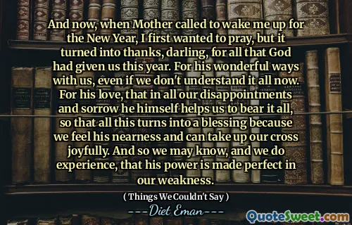 And now, when Mother called to wake me up for the New Year, I first wanted to pray, but it turned into thanks, darling, for all that God had given us this year. For his wonderful ways with us, even if we don't understand it all now. For his love, that in all our disappointments and sorrow he himself helps us to bear it all, so that all this turns into a blessing because we feel his nearness and can take up our cross joyfully. And so we may know, and we do experience, that his power is made perfect in our weakness.