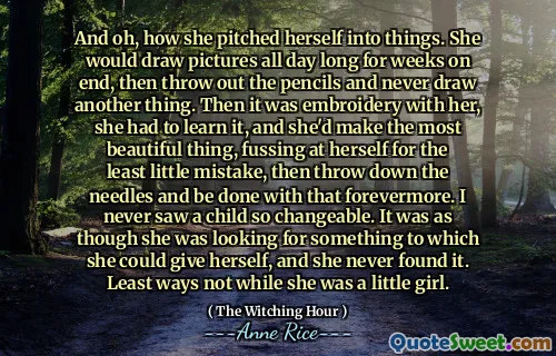 And oh, how she pitched herself into things. She would draw pictures all day long for weeks on end, then throw out the pencils and never draw another thing. Then it was embroidery with her, she had to learn it, and she'd make the most beautiful thing, fussing at herself for the least little mistake, then throw down the needles and be done with that forevermore. I never saw a child so changeable. It was as though she was looking for something to which she could give herself, and she never found it. Least ways not while she was a little girl.