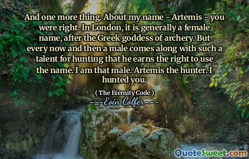 And one more thing. About my name - Artemis - you were right. In London, it is generally a female name, after the Greek goddess of archery. But every now and then a male comes along with such a talent for hunting that he earns the right to use the name. I am that male. Artemis the hunter. I hunted you.