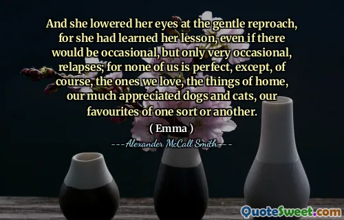 And she lowered her eyes at the gentle reproach, for she had learned her lesson, even if there would be occasional, but only very occasional, relapses; for none of us is perfect, except, of course, the ones we love, the things of home, our much appreciated dogs and cats, our favourites of one sort or another.