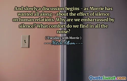 E lentamente inizia una discussione - come ha sempre voluto Morrie - sull'effetto del silenzio sulle relazioni umane. Perché siamo imbarazzati dal silenzio? Che comfort troviamo in tutto il rumore?
