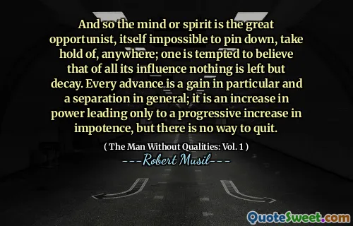 And so the mind or spirit is the great opportunist, itself impossible to pin down, take hold of, anywhere; one is tempted to believe that of all its influence nothing is left but decay. Every advance is a gain in particular and a separation in general; it is an increase in power leading only to a progressive increase in impotence, but there is no way to quit.