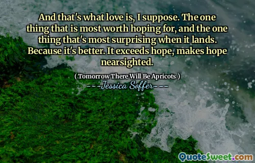 And that's what love is, I suppose. The one thing that is most worth hoping for, and the one thing that's most surprising when it lands. Because it's better. It exceeds hope, makes hope nearsighted.