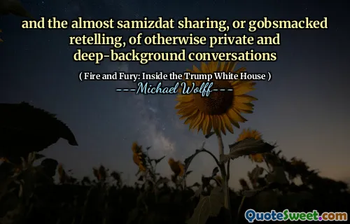 and the almost samizdat sharing, or gobsmacked retelling, of otherwise private and deep-background conversations