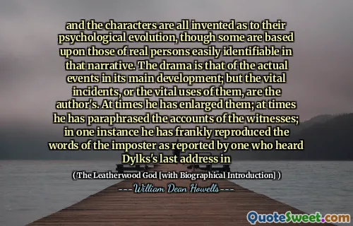 and the characters are all invented as to their psychological evolution, though some are based upon those of real persons easily identifiable in that narrative. The drama is that of the actual events in its main development; but the vital incidents, or the vital uses of them, are the author's. At times he has enlarged them; at times he has paraphrased the accounts of the witnesses; in one instance he has frankly reproduced the words of the imposter as reported by one who heard Dylks's last address in